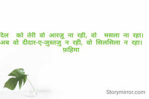 दिल  को तेरी वो आरज़ू ना रही, वो  मसला ना रहा।
अब वो दीदार-ए-ज़ुस्तज़ु न रही, वो सिलसिला न रहा।
फ़हिमा