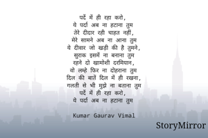 पर्दे में ही रहा करो,
ये पर्दा अब ना हटाना तुम
तेरे दीदार रही चाहत नहीं,
मेरे सामने अब ना आना तुम
ये दीवार जो खड़ी की है तुमने,
सुराक इसमें ना बनाना तुम
रहने दो खामोशी दरमियान,
वो लम्हे फिर ना दोहराना तुम
दिल की बातें दिल में ही रखना,
गलती से भी मुझे ना बताना तुम
पर्दे में ही रहा करो,
ये पर्दा अब ना हटाना तुम

Kumar Gaurav Vimal
