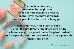 The sun is getting ready,
to spread its magic wand,
on the flowers that have perished,
on the leaves that have shredded,
on the people that have had a lousy past.

It has come out, with a light of hope.
so that the new flowers can bloom with pride,
the leaves can grow again & make the place verdant,
and the people, can start their work all over again with dignity and pride. 

