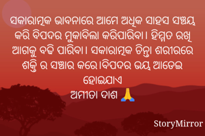 ସକାରାତ୍ମକ ଭାବନାରେ ଆମେ ଅଧିକ ସାହସ ସଞ୍ଚୟ କରି ବିପଦର ମୁକାବିଲା କରିପାରିବା। ହିମ୍ମତ ରଖି ଆଗକୁ ବଢି ପାରିବା। ସକାରାତ୍ମକ ଚିନ୍ତା ଶରୀରରେ ଶକ୍ତି ର ସଞ୍ଚାର କରେ।ବିପଦର ଭୟ ଆଡେଇ ହୋଇଯାଏ
ଅମୀତା ଦାଶ 🙏

