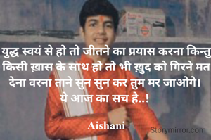 युद्ध स्वयं से हो तो जीतने का प्रयास करना किन्तु किसी ख़ास के साथ हो तो भी ख़ुद को गिरने मत देना वरना ताने सुन सुन कर तुम मर जाओगे। 
ये आज का सच है..! 

Aishani