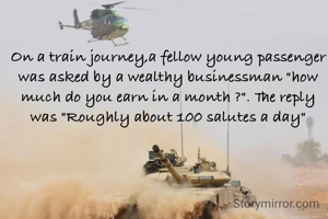 On a train journey,a fellow young passenger was asked by a wealthy businessman "how much do you earn in a month ?". The reply was "Roughly about 100 salutes a day"