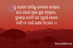 ତୁ ଯେବେ ଆସିଲୁ ଜୀବନେ ମୋହର
ହସ ସାଥେ ଥିଲା ଲୁହ ଆଖିରେ,,
ବୁଝେଇ ହବନି ସେ ମୁହୂର୍ତ୍ତ କେବେ
ନାହିଁ ତା ପାଇଁ ଭାଷା ଓଠରେ ।।