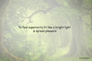 To feel superiority lit like a bright light 
& spread pleasure