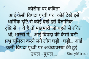 कोरोना पर कविता 
आई केसी विपदा पृथ्वी पर.. कोई देखे इसे धार्मिक दृष्टि से कोई देखे इसे वैज्ञानिक दृष्टि से ..  ये है तो माहमारी जो पहले से रचित थी, शास्त्रों मे... आई विपदा की केसी घड़ी प्रभु सुमिरन करने लगे लोग घड़ी -घड़ी... आई केसी विपदा पृथ्वी पर अर्थव्यवस्था की हुई उथल -पुथल.... 