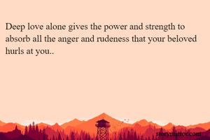 Deep love alone gives the power and strength to absorb all the anger and rudeness that your beloved hurls at you..