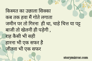 किस्मत का उछाला सिक्का 
कब तक हवा मैं गोते लगाता
जमीन पर तो गिरना  ही था, चाहे चित्त या पट्ट
बाजी तो खेलनी ही पड़ेगी ,
राह कैसी भी सही 
हारना भी एक सफर है 
जीतना भी एक सफर 