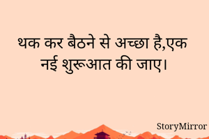 थक कर बैठने से अच्छा है,एक नई शुरूआत की जाए।