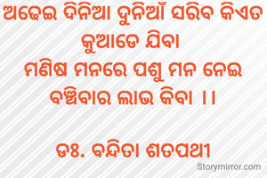 ଅଢେଇ ଦିନିଆ ଦୁନିଆଁ ସରିବ କିଏତ କୁଆଡେ ଯିବା 
ମଣିଷ ମନରେ ପଶୁ ମନ ନେଇ ବଞ୍ଚିବାର ଲାଭ କିବା ।।

ଡଃ. ବନ୍ଦିତା ଶତପଥୀ