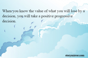 When you know the value of what you will lose by a decision, you will take a positive progressive decision.
