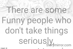 There are some Funny people who don't take things seriously,
They want to enjoy life happilly.
