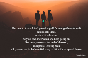 The road to triumph isn't paved in gold. You might have to walk across dark lanes, endure little bruises, be your own motivation and keep going on. But once you reach the end of the road, triumphant, looking back, all you can see is the beautiful story of life with its up and downs.