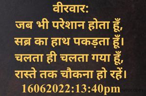 वीरवार:
जब भी परेशान होता हूँ, 
सब्र का हाथ पकड़ता हूँ। 
चलता ही चलता गया हूँ, 
रास्ते तक चौकना हो रहें।
16062022:13:40pm