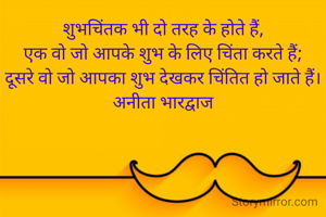 शुभचिंतक भी दो तरह के होते हैं,
एक वो जो आपके शुभ के लिए चिंता करते हैं;
दूसरे वो जो आपका शुभ देखकर चिंतित हो जाते हैं।
अनीता भारद्वाज