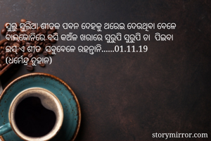 ସୁଲୁ ସୁଲିଆ ଶୀତଳ ପବନ ଦେହକୁ ଥରେଇ ଦେଉଥିବା ବେଳେ
ବାଲକୋନିରେ ବସି କଅଁଳ ଖରାରେ ସୁରୁପି ସୁରୁପି ଚା  ପିଇବା  
ଇସ୍ ଏ ଶୀତ  ସବୁବେଳେ ରହନ୍ତାନି......01.11.19
(ଧର୍ମେନ୍ଦ୍ର ଚୁହାନ)