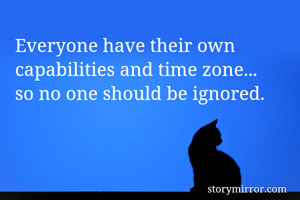 Everyone have their own capabilities and time zone...
so no one should be ignored.
