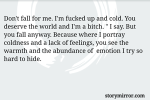 Don't fall for me. I'm fucked up and cold. You deserve the world and I'm a bitch. " I say. But you fall anyway. Because where I portray coldness and a lack of feelings, you see the warmth and the abundance of  emotion I try so hard to hide. 