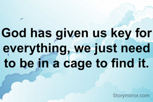 God has given us key for everything, we just need to be in a cage to find it.
