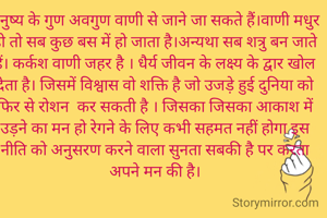 वाणी

मनुष्य के गुण अवगुण वाणी से जाने जा सकते हैं।वाणी मधुर हो तो सब कुछ बस में हो जाता है।अन्यथा सब शत्रु बन जाते हैं। कर्कश वाणी जहर है । धैर्य जीवन के लक्ष्य के द्वार खोल देता है। जिसमें विश्वास वो शक्ति है जो उजड़े हुई दुनिया को फिर से रोशन  कर सकती है । जिसका जिसका आकाश में उड़ने का मन हो रेगने के लिए कभी सहमत नहीं होगा इस नीति को अनुसरण करने वाला सुनता सबकी है पर करता अपने मन की है।
