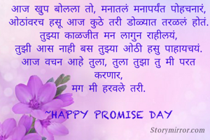 आज खुप बोलला तो, मनातलं मनापर्यंत पोहचनारं,
ओठांवरच हसू आज कुठे तरी डोळ्यात तरळलं होतं.
तुझ्या काळजीत मन लागुन राहीलयं,
तुझी आस नाही बस तुझ्या ओठी हसु पाहायचयं.
आज वचन आहे तुला, तुला तुझा तु मी परत करणार,
मग मी हरवले तरी.

~HAPPY PROMISE DAY