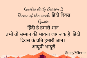 Quotes daily Season 2
Theme of the week: हिंदी दिवस
Quote:
हिंदी है हमारी शान 
तभी तो सम्मान की भावना जागरूक है  हिंदी दिवस के प्रति हमारी जान।
आयुषी भादूरी