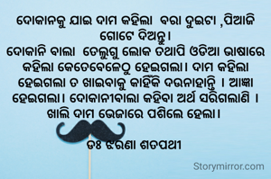 ଦୋକାନକୁ ଯାଇ ଦାମ କହିଲା  ବରା ଦୁଇଟା ,ପିଆଜି ଗୋଟେ ଦିଅନ୍ତୁ।
ଦୋକାନି ବାଲା  ତେଲୁଗୁ ଲୋକ ତଥାପି ଓଡିଆ ଭାଷାରେ କହିଲା କେତେବେଳେଠୁ ହେଇଗଲା। ଦାମ କହିଲା ହେଇଗଲା ତ ଖାଇବାକୁ କାହିଁକି ଦଉନାହାନ୍ତି । ଆଜ୍ଞା ହେଇଗଲା। ଦୋକାନୀଵାଲା କହିବା ଅର୍ଥ ସରିଗଲାଣି । ଖାଲି ଦାମ ଭେଜାରେ ପଶିଲେ ହେଲା। 

ଡଃ ଝରଣା ଶତପଥୀ 
