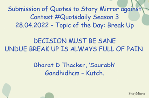 Submission of Quotes to Story Mirror against Contest #Quotsdaily Season 3
28.04.2022 – Topic of the Day: Break Up

DECISION MUST BE SANE
UNDUE BREAK UP IS ALWAYS FULL OF PAIN 

Bharat D Thacker, ‘Saurabh’
Gandhidham – Kutch.