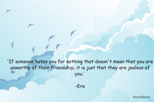 'If someone hates you for nothing that doesn't mean that you are unworthy of their friendship, it is just that they are jealous of you.'

-Era