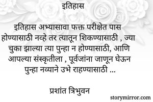 इतिहास

इतिहास अभ्यासावा फक्त परीक्षेत पास होण्यासाठी नव्हे तर त्यातून शिकण्यासाठी , ज्या चुका झाल्या त्या पुन्हा न होण्यासाठी, आणि आपल्या संस्कृतीला , पूर्वजांना जाणून घेऊन पुन्हा नव्याने उभे राहण्यासाठी ...

प्रशांत त्रिभुवन