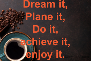 Dream it,
Plane it,
Do it,
achieve it,
enjoy it.