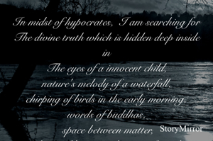 In midst of hypocrates,  I am searching for
The divine truth which is hidden deep inside in
The eyes of a innocent child,
nature's melody of a waterfall,
chirping of birds in the early morning,
words of buddhas,
 space between matter,
 dance of leaves in the tune of wind,
emptiness of blue sky,
Roar of waves of ocean ,
Silence of mountains,
Shine of stars,
Beauty of moonlight