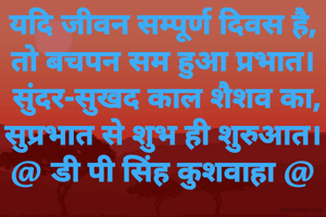 यदि जीवन सम्पूर्ण दिवस है,
तो बचपन सम हुआ प्रभात।
 सुंदर-सुखद काल शैशव का,
सुप्रभात से शुभ ही शुरुआत।
@ डी पी सिंह कुशवाहा @