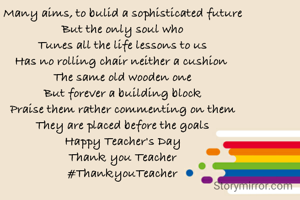 Many aims, to bulid a sophisticated future
But the only soul who
Tunes all the life lessons to us
Has no rolling chair neither a cushion 
The same old wooden one
But forever a building block
Praise them rather commenting on them
They are placed before the goals
Happy Teacher's Day
Thank you Teacher
#ThankyouTeacher