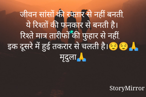 जीवन सांसों की रफ्तार से नहीं बनती,
ये रिश्तों की फनकार से बनती है।
रिश्ते मात्र तारीफों की फुहार से नहीं,
इक दूसरे में हुई तकरार से चलती है।😌😌🙏 मृदुला🙏