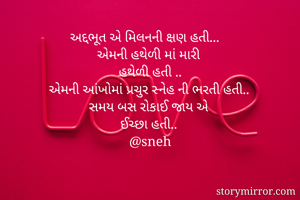 અદ્દભૂત એ મિલનની ક્ષણ હતી...
એમની હથેળી માં મારી 
હથેળી હતી ..
એમની આંખોમાં પ્રચુર સ્નેહ ની ભરતી હતી..
સમય બસ રોકાઈ જાય એ 
ઈચ્છા હતી..
@sneh