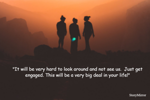 "It will be very hard to look around and not see us.  Just get engaged. This will be a very big deal in your life!"