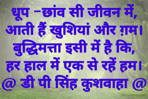 धूप -छांव सी जीवन में,
आती हैं खुशियां और ग़म।
बुद्धिमत्ता इसी में है कि,
हर हाल में एक से रहें हम।
@ डी पी सिंह कुशवाहा @