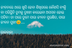 ଜୀବନରେ ଥରେ ଖୁସି ହେବା ଶିଖିଗଲେ କୌଣସି ବ୍ୟକ୍ତି ବା ପରିସ୍ଥିତି ତୁମକୁ ଦୁଃଖୀ କରେଇବା ଅସମ୍ଭବ ହୋଇ ପଡିବ। ତା ପରେ ତୁମେ ସାରା ଜୀବନ ସୁରକ୍ଷିତ, ସାରା ଜୀବନ ସୁଖୀ😊....

ରାଜବାଳା