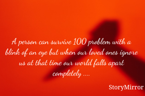 A person can survive 100 problem with a blink of an eye but when our loved ones ignore us at that time our world falls apart completely ....
