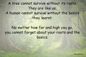 A tree cannot survive without its roots.
They are like us,
A human cannot survive without the basics they learnt.

No matter how far and high you go,
you cannot forget about your roots and the basics.