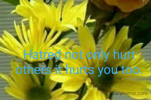 Hatred not only hurt others it hurts you too.