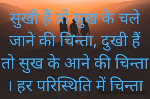 सुखी हैं तो सुख के चले जाने की चिन्ता, दुखी हैं तो सुख के आने की चिन्ता । हर परिस्थिति में चिन्ता मनुष्य को अपना गुलाम बनाये रखती है। 

जीवन मे यदि गुलामी ही करनी है तो चिन्तन और कर्म की  जाय गुलामी की नहीं।                