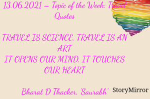 Submission of Quotes to Story Mirror Against Contest #Quotsdaily Season 2
13.06.2021 – Topic of the Week: Travel Quotes

TRAVEL IS SCIENCE, TRAVEL IS AN ART
IT OPENS OUR MIND, IT TOUCHES OUR HEART

Bharat D Thacker, ‘Saurabh’
Gandhidham – Kutch.