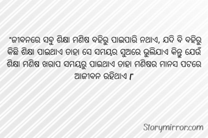 

 "ଜୀବନରେ ସବୁ ଶିକ୍ଷା ମଣିଷ ବହିରୁ ପାଇପାରି ନଥାଏ, ଯଦି ବି ବହିରୁ କିଛି ଶିକ୍ଷା ପାଇଥାଏ ତାହା ସେ ସମୟର ସୁଅରେ ଭୁଲିଯାଏ କିନ୍ତୁ ଯେଉଁ ଶିକ୍ଷା ମଣିଷ ଖରାପ ସମୟରୁ ପାଇଥାଏ ତାହା ମଣିଷର ମାନସ ପଟରେ ଆଜୀବନ ରହିଥାଏ l"

