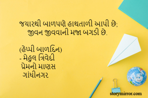 જયારથી બાળપણે હાથતાળી આપી છે;
     જીવન જીવવાની મજા બગડી છે.

(હેપ્પી બાળદિન)
- મેહુલ ત્રિવેદી
 પ્રેમનો માણસ
  ગાંધીનગર