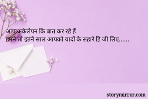 आप अकेलेपन कि बात कर रहे हैं   
हमने तो इतने साल आपको यादों के सहारे हि जी लिए......