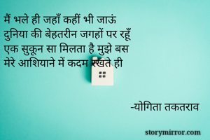 मैं भले ही जहाँ कहीं भी जाऊं 
दुनिया की बेहतरीन जगहों पर रहूँ 
एक सुकून सा मिलता है मुझे बस 
मेरे आशियाने में कदम रखते ही


                                            -योगिता तकतराव 