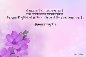 वो शख्स कभी कामयाब ना हो पाता है,
रश्क जिसके दिल में पनपता रहता है,
देख दूसरों की खुशियों को आतिश - ए-फ़िराक़ में दिल उसका जलता रहता है।

@अलमास चाचुलिया
