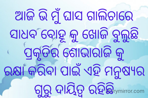 ଆଜି ଭି ମୁଁ ଘାସ ଗାଲିଚାରେ ସାଧବ ବୋହୂ କୁ ଖୋଜି ବୁଲୁଛି
ପ୍ରକୃତିର ଶୋଭାରାଜି କୁ            ରକ୍ଷା କରିବା ପାଇଁ ଏହି ମନୁଷ୍ୟର  ଗୁରୁ ଦାୟିତ୍ବ ରହିଛି
