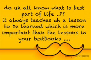 do uh all know what is best part of life ..?? 
it always teaches uh a lesson to be learned which is more important than the lessons in your textbooks ....